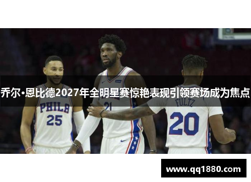 乔尔·恩比德2027年全明星赛惊艳表现引领赛场成为焦点