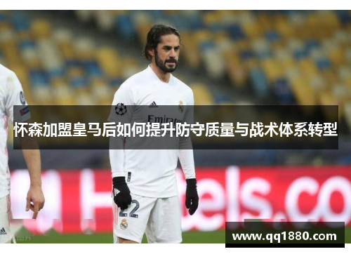 怀森加盟皇马后如何提升防守质量与战术体系转型