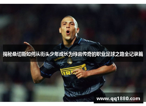 揭秘桑切斯如何从街头少年成长为绿茵传奇的职业足球之路全记录篇 揭秘桑切斯如何从街头少年成长为绿茵传奇的职业足球之路全记录篇